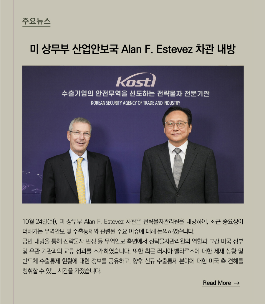미 상무부 산업안보국 Alan F. Estevez 차관 내방

 10월 24일(화), 미 상무부 Alan F. Estevez 차관은 전략물자관리원을 내방하여, 최근 중요성이 더해가는 무역안보 및 수출통제와 관련된 주요 이슈에 대해 논의하였습니다.
금번 내방을 통해 전략물자 판정 등 무역안보 측면에서 전략물자관리원의 역할과 그간 미국 정부 및 유관 기관과의 교류 성과를 소개하였습니다. 또한 최근 러시아·벨라루스에 대한 제재 상황 및 반도체 수출통제 현황에 대한 정보를 공유하고, 향후 신규 수출통제 분야에 대한 미국 측 견해를 청취할 수 있는 시간을 가졌습니다.