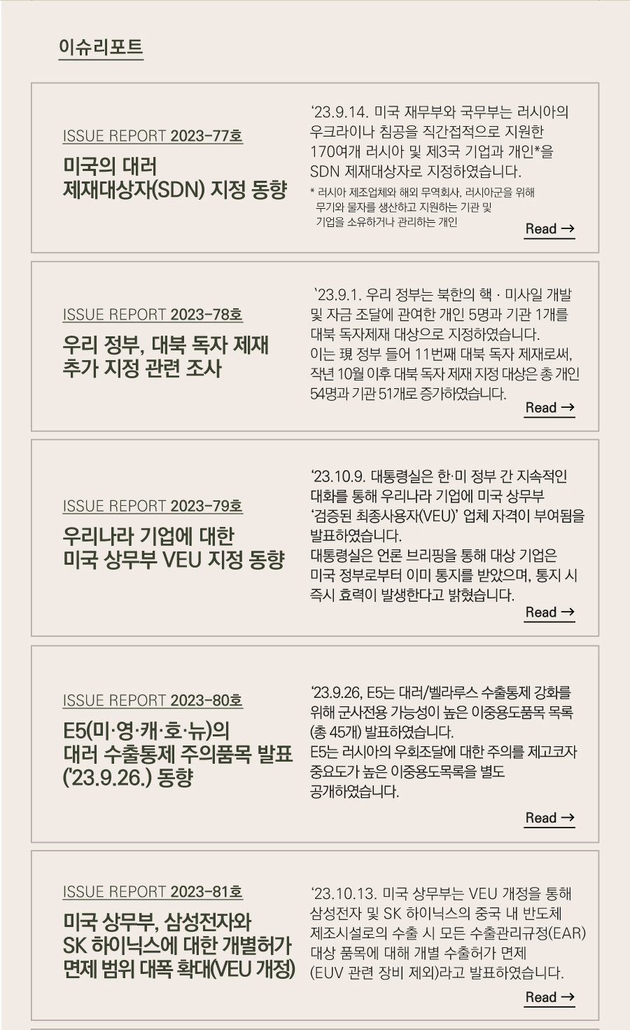 이슈리포트

[ISSUE REPORT 2023-77호]
미국의 대러 제재대상자(SDN) 지정 동향
‘23.9.14. 미국 재무부와 국무부는 러시아의 우크라이나 침공을 직간접적으로 지원한 170여개 러시아 및 제3국 기업과 개인*을 SDN 제재대상자로 지정하였습니다.
* 러시아 제조업체와 해외 무역회사, 러시아군을 위해 무기와 물자를 생산하고 지원하는 기관 및 기업을 소유하거나 관리하는 개인

[ISSUE REPORT 2023-78호]
우리 정부, 대북 독자 제재 추가 지정 관련 조사
 `23.9.1. 우리 정부는 북한의 핵ㆍ미사일 개발 및 자금 조달에 관여한 개인 5명과 기관 1개를 대북 독자제재 대상으로 지정하였습니다.
이는 現 정부 들어 11번째 대북 독자 제재로써, 작년 10월 이후 대북 독자 제재 지정 대상은 총 개인 54명과 기관 51개로 증가하였습니다.


[ISSUE REPORT 2023-79호]
우리나라 기업에 대한 미국 상무부 VEU 지정 동향
‘23.10.9. 대통령실은 한·미 정부 간 지속적인 대화를 통해 우리나라 기업에 미국 상무부 ‘검증된 최종사용자(VEU)’ 업체 자격이 부여됨을 발표하였습니다.
대통령실은 언론 브리핑을 통해 대상 기업은 미국 정부로부터 이미 통지를 받았으며, 통지 시 즉시 효력이 발생한다고 밝혔습니다.


[ISSUE REPORT 2023-80호]
E5(미·영·캐·호·뉴)의 대러 수출통제 주의품목 발표('23.9.26.) 동향

 ‘23.9.26, E5는 대러/벨라루스 수출통제 강화를 위해 군사전용 가능성이 높은 이중용도품목 목록(총 45개) 발표하였습니다.
E5는 러시아의 우회조달에 대한 주의를 제고코자 중요도가 높은 이중용도목록을 별도 공개하였습니다. 


[ISSUE REPORT 2023-81호]
미국 상무부, 삼성전자와 SK 하이닉스에 대한 개별허가 면제 범위 대폭 확대(VEU 개정)

 ‘23.10.13. 미국 상무부는 VEU 개정을 통해 삼성전자 및 SK 하이닉스의 중국 내 반도체 제조시설로의 수출 시 모든 수출관리규정(EAR) 대상 품목에 대해 개별 수출허가 면제(EUV 관련 장비 제외)라고 발표하였습니다.
