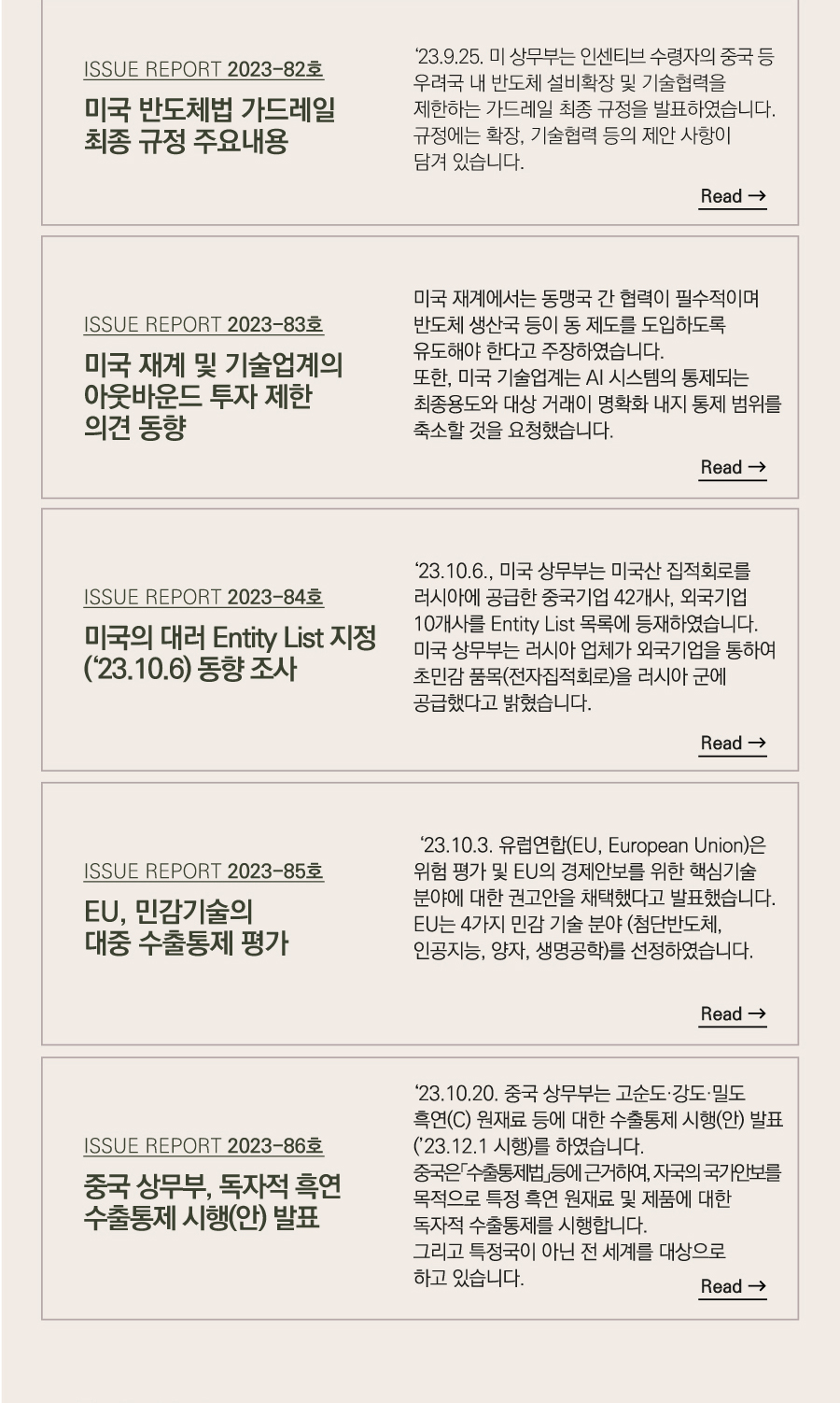 [ISSUE REPORT 2023-82호]
미국 반도체법 가드레일 최종 규정 주요내용

 ‘23.9.25. 미 상무부는 인센티브 수령자의 중국 등 우려국 내 반도체 설비확장 및 기술협력을 제한하는 가드레일 최종 규정을 발표하였습니다. 규정에는 확장, 기술협력 등의 제안 사항이 담겨 있습니다.


[ISSUE REPORT 2023-83호]
미국 재계 및 기술업계의 아웃바운드 투자 제한 의견 동향
 미국 재계에서는 동맹국 간 협력이 필수적이며 반도체 생산국 등이 동 제도를 도입하도록 유도해야 한다고 주장하였습니다.
또한, 미국 기술업계는 AI 시스템의 통제되는 최종용도와 대상 거래이 명확화 내지 통제 범위를 축소할 것을 요청했습니다.

[ISSUE REPORT 2023-84호]
미국의 대러 Entity List 지정(‘23.10.6) 동향 조사

 ‘23.10.6., 미국 상무부는 미국산 집적회로를 러시아에 공급한 중국기업 42개사, 외국기업 10개사를 Entity List 목록에 등재하였습니다.
미국 상무부는 러시아 업체가 외국기업을 통하여 초민감 품목(전자집적회로)을 러시아 군에 공급했다고 밝혔습니다

[ISSUE REPORT 2023-85호]
EU, 민감기술의 대중 수출통제 평가

 ‘23.10.3. 유럽연합(EU, European Union)은 위험 평가 및 EU의 경제안보를 위한 핵심기술 분야에 대한 권고안을 채택했다고 발표했습니다.
EU는 4가지 민감 기술 분야(첨단반도체, 인공지능, 양자, 생명공학)를 선정하였습니다.

[ISSUE REPORT 2023-86호]
 중국 상무부, 독자적 흑연 수출통제 시행(안) 발표

 ‘23.10.20. 중국 상무부는 고순도·강도·밀도 흑연(C) 원재료 등에 대한 수출통제 시행(안) 발표(’23.12.1 시행)를 하였습니다.
 중국은「수출통제법」등에 근거하여, 자국의 국가안보를 목적으로 특정 흑연 원재료 및 제품에 대한 독자적 수출통제를 시행합니다. 그리고 특정국이 아닌 전 세계를 대상으로 하고 있습니다.

