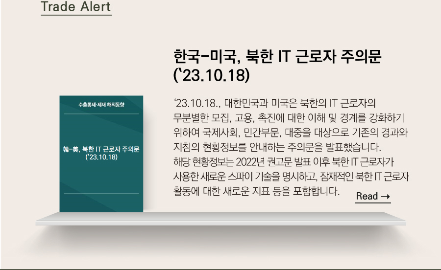 Trade Alert

한국-미국, 북한 IT 근로자 주의문(`23.10.18)

 ‘23.10.18., 대한민국과 미국은 북한의 IT 근로자의 무분별한 모집, 고용, 촉진에 대한 이해 및 경계를 강화하기 위하여 국제사회, 민간부문, 대중을 대상으로 기존의 경과와 지침의 현황정보를 안내하는 주의문을 발표했습니다.
해당 현황정보는 2022년 권고문 발표 이후 북한 IT 근로자가 사용한 새로운 스파이 기술을 명시하고, 잠재적인 북한 IT 근로자 활동에 대한 새로운 지표 등을 포함합니다. 