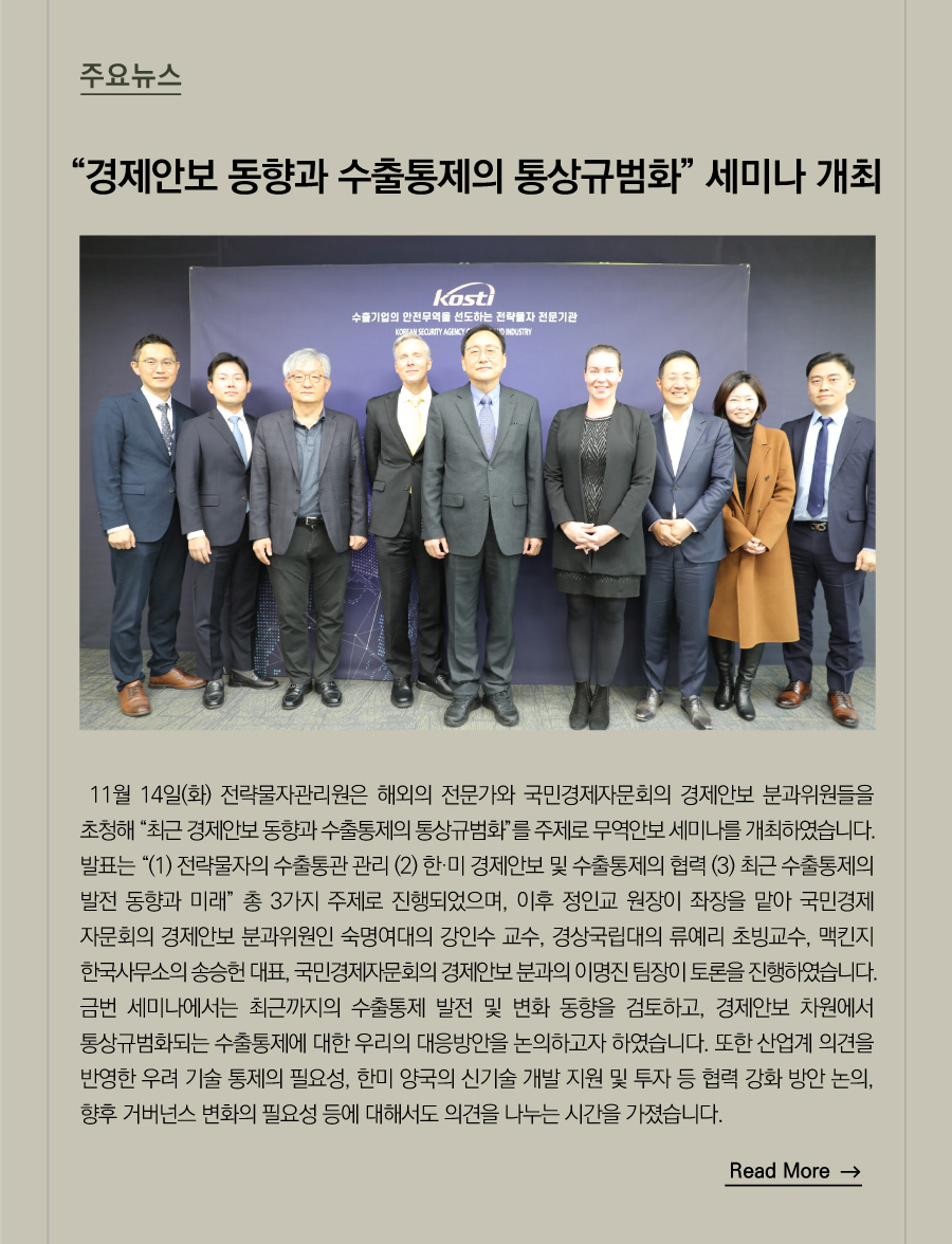 주요뉴스 

“경제안보 동향과 수출통제의 통상규범화" 세미나 개최

11월 14일(화) 전략물자관리원은 해외의 전문가와 국민경제자문회의 경제안보 분과위원들을 초청해 “최근 경제안보 동향과 수출통제의 통상규범화”를 주제로 무역안보 세미나를 개최하였습니다.
발표는 “(1) 전략물자의 수출통관 관리 (2) 한·미 경제안보 및 수출통제의 협력 (3) 최근 수출통제의 발전 동향과 미래” 총 3가지 주제로 진행되었으며, 이후 정인교 원장이 좌장을 맡아 국민경제자문회의 경제안보 분과위원인 숙명여대의 강인수 교수, 경상국립대의 류예리 초빙교수, 맥킨지 한국사무소의 송승헌 대표, 국민경제자문회의 경제안보 분과의 이명진 팀장이 토론을 진행하였습니다.
금번 세미나에서는 최근까지의 수출통제 발전 및 변화 동향을 검토하고, 경제안보 차원에서 통상규범화되는 수출통제에 대한 우리의 대응방안을 논의하고자 하였습니다. 또한 산업계 의견을 반영한 우려 기술 통제의 필요성, 한미 양국의 신기술 개발 지원 및 투자 등 협력 강화 방안 논의, 향후 거버넌스 변화의 필요성 등에 대해서도 의견을 나누는 시간을 가졌습니다.