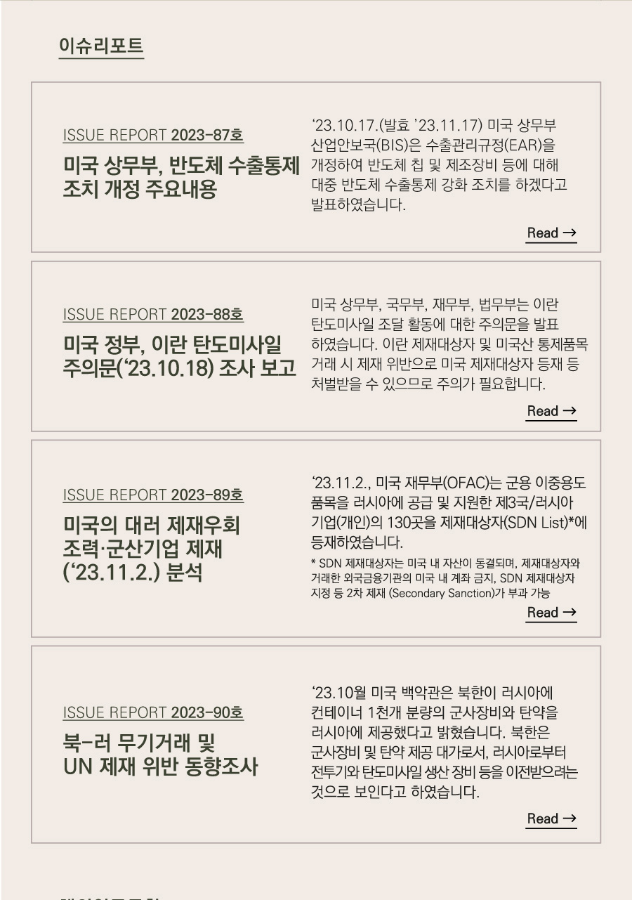 이슈리포트

[ISSUE REPORT 2023-87호]
미국 상무부, 반도체 수출통제 조치 개정 주요내용
‘23.10.17.(발효 ’23.11.17) 미국 상무부 산업안보국(BIS)은 수출관리규정(EAR)을 개정하여 반도체 칩 및 제조장비 등에 대해 대중 반도체 수출통제 강화 조치를 하겠다고 발표하였습니다. 

[ISSUE REPORT 2023-88호]
미국 정부, 이란 탄도미사일 주의문(‘23.10.18) 조사 보고
 미국 상무부, 국무부, 재무부, 법무부는 이란 탄도미사일 조달 활동에 대한 주의문을 발표하였습니다. 이란 제재대상자 및 미국산 통제품목 거래 시 제재 위반으로 미국 제재대상자 등재 등 처벌받을 수 있으므로 주의가 필요합니다.

[ISSUE REPORT 2023-89호]
미국의 대러 제재우회 조력·군산기업 제재(‘23.11.2.) 분석
‘23.11.2., 미국 재무부(OFAC)는 군용 이중용도 품목을 러시아에 공급 및 지원한 제3국/러시아 기업(개인)의 130곳을 제재대상자(SDN List)*에 등재하였습니다.
 * SDN 제재대상자는 미국 내 자산이 동결되며, 제재대상자와 거래한 외국금융기관의 미국 내 계좌 금지, SDN 제재대상자 지정 등 2차 제재(Secondary Sanction)가 부과 가능

[ISSUE REPORT 2023-90호]
북-러 무기거래 및 UN 제재 위반 동향조사

  ‘23.10월 미국 백악관은 북한이 러시아에 컨테이너 1천개 분량의 군사장비와 탄약을 러시아에 제공했다고 밝혔습니다. 북한은 군사장비 및 탄약 제공 대가로서, 러시아로부터 전투기와 탄도미사일 생산 장비 등을 이전받으려는 것으로 보인다고 하였습니다.
