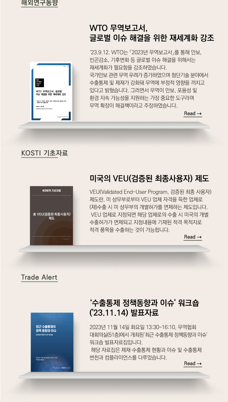 해외연구동향
WTO 무역보고서, 글로벌 이슈 해결을 위한 재세계화 강조

 ‘23.9.12. WTO는 「2023년 무역보고서」를 통해 안보, 빈곤감소, 기후변화 등 글로벌 이슈 해결을 위해서는 재세계화가 필요함을 강조하였습니다.
국가안보 관련 무역 우려가 증가하였으며 첨단기술 분야에서 수출통제 및 제재가 강화돼 무역에 부정적 영향을 끼치고 있다고 밝혔습니다. 그러면서 무역이 안보, 포용성 및 환경 지속 가능성을 지원하는 가장 중요한 도구라며 무역 확장이 해결책이라고 주장하였습니다.

KOSTI 기초자료

미국의 VEU(검증된 최종사용자) 제도

 VEU(Validated End-User Program, 검증된 최종 사용자) 제도란, 미 상무부로부터 VEU 업체 자격을 득한 업체로 (재)수출 시 미 상무부의 개별허가를 면제하는 제도입니다.
 VEU 업체로 지정되면 해당 업체로의 수출 시 미국의 개별 수출허가가 면제되고 지정내용에 기재된 적격 목적지로 적격 품목을 수출하는 것이 가능합니다.

Trade Alert
‘수출통제 정책동향과 이슈' 워크숍('23.11.14) 발표자료

 2023년 11월 14일 화요일 13:30~16:10, 무역협회 대회의실(51층)에서 개최된‘최근 수출통제 정책동향과 이슈' 워크숍 발표자료집입니다.
 해당 자료집은 제재·수출통제 현황과 이슈 및 수출통제 변천과 컴플라이언스를 다루었습니다.
