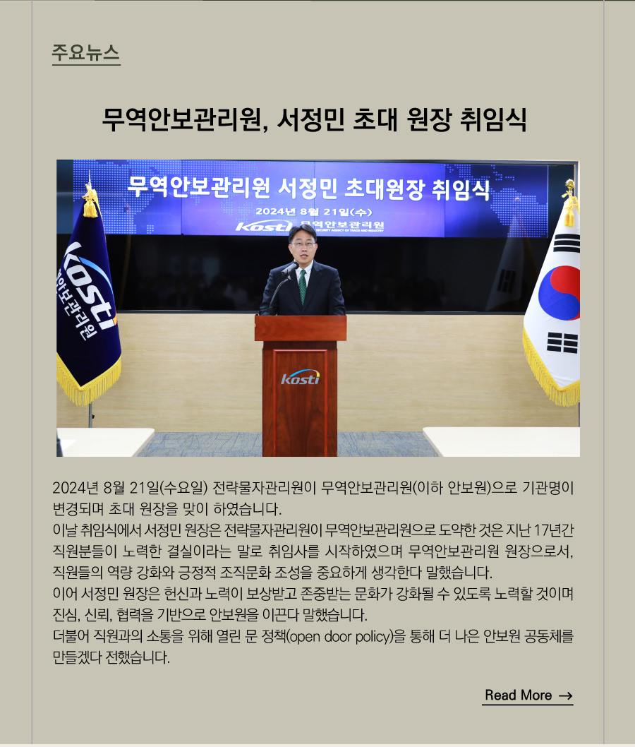 주요뉴스 
무역안보관리원, 서정민 초대 원장 취임식
2024년 8월 21일(수요일) 전략물자관리원이 무역안보관리원(이하 안보원)으로 기관명이 변경되며 초대 원장을 맞이 하였습니다.
이날 취임식에서 서정민 원장은 전략물자관리원이 무역안보관리원으로 도약한 것은 지난 17년간 직원분들이 노력한 결실이라는 말로 취임사를 시작하였으며 무역안보관리원 원장으로서, 직원들의 역량 강화와 긍정적 조직문화 조성을 중요하게 생각한다 말했습니다.
이어 서정민 원장은 헌신과 노력이 보상받고 존중받는 문화가 강화될 수 있도록 노력할 것이며 진심, 신뢰, 협력을 기반으로 안보원을 이끈다 말했습니다.
더불어 직원과의 소통을 위해 열린 문 정책(open door policy)를 통해 더 나은 안보원 공동체를 만들겠다 전했습니다.