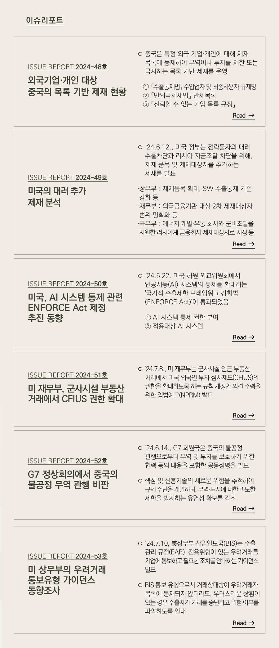 이슈리포트
2024-48호]
외국기업·개인 대상 중국의 목록 기반 제재 현황

ㅇ 중국은 특정 외국 기업·개인에 대해 제재 목록에 등재하여 무역이나 투자를 제한 또는 금지하는 목록 기반 제재를 운영

   ① 「수출통제법」 수입업자 및 최종사용자 규제명
   ② 「반외국제재법」 반제목록    
   ③ 「신뢰할 수 없는 기업 목록 규정」

2024-49호]
미국의 대러 추가 제재 분석

ㅇ‘24.6.12., 미국 정부는 전략물자의 대러 수출차단과 러시아 자금조달 차단을 위해, 제재 품목 및 제재대상자를 추가하는 제재를 발표

·상무부 : 제재품목 확대, SW 수출통제 기준 강화 등
·재무부 : 외국금융기관 대상 2차 제재대상자 범위 명확화 등
·국무부 : 에너지 개발·유통 회사와 군비조달을 지원한 러시아계 금융회사 제재대상자로 지정 등

2024-50호]
미국, AI 시스템 통제 관련 ENFORCE Act 제정 추진 동향

ㅇ‘24.5.22. 미국 하원 외교위원회에서 인공지능(AI) 시스템의 통제를 확대하는 '국가적 수출제한 프레임워크 강화법(ENFORCE Act)'이 통과되었음

    ① AI 시스템 통제 권한 부여
    ② 적용대상 AI 시스템

[ISSUE REPORT 2024-51호]
미 재무부, 군사시설 부동산 거래에서 CFIUS 권한 확대

ㅇ‘24.7.8., 미 재무부는 군사시설 인근 부동산 거래에서 미국 외국인 투자 심사제도(CFIUS)의 권한을 확대하도록 하는 규칙 개정안 의견 수렴을 위한 입법예고(NPRM) 발표

2024-52호]
G7 정상회의에서 중국의 불공정 무역 관행 비판

ㅇ‘24.6.14., G7 회원국은 중국의 불공정 관행으로부터 무역 및 투자를 보호하기 위한 협력 등의 내용을 포함한 공동성명을 발표

ㅇ 핵심 및 신흥기술의 새로운 위험을 추적하여 규제 수단을 개발하되, 무역·투자에 대한 과도한 제한을 방지하는 유연성 확보를 강조

[ISSUE REPORT 2024-53호]
미 상무부의 우려거래 통보유형 가이던스 동향조사

ㅇ‘24.7.10, 美상무부 산업안보국(BIS)는 EAR 통제품목 전용위험이 있는 우려거래를 기업에 통보하고 필요한 조치를 안내하는 가이던스 발표

ㅇ BIS 통보 유형으로서 거래상대방이 우려거래자 목록에 등재되지 않더라도, 우려스러운 상황이 있는 경우 수출자가 거래를 중단하고 위험 여부를 파악하도록 안내
