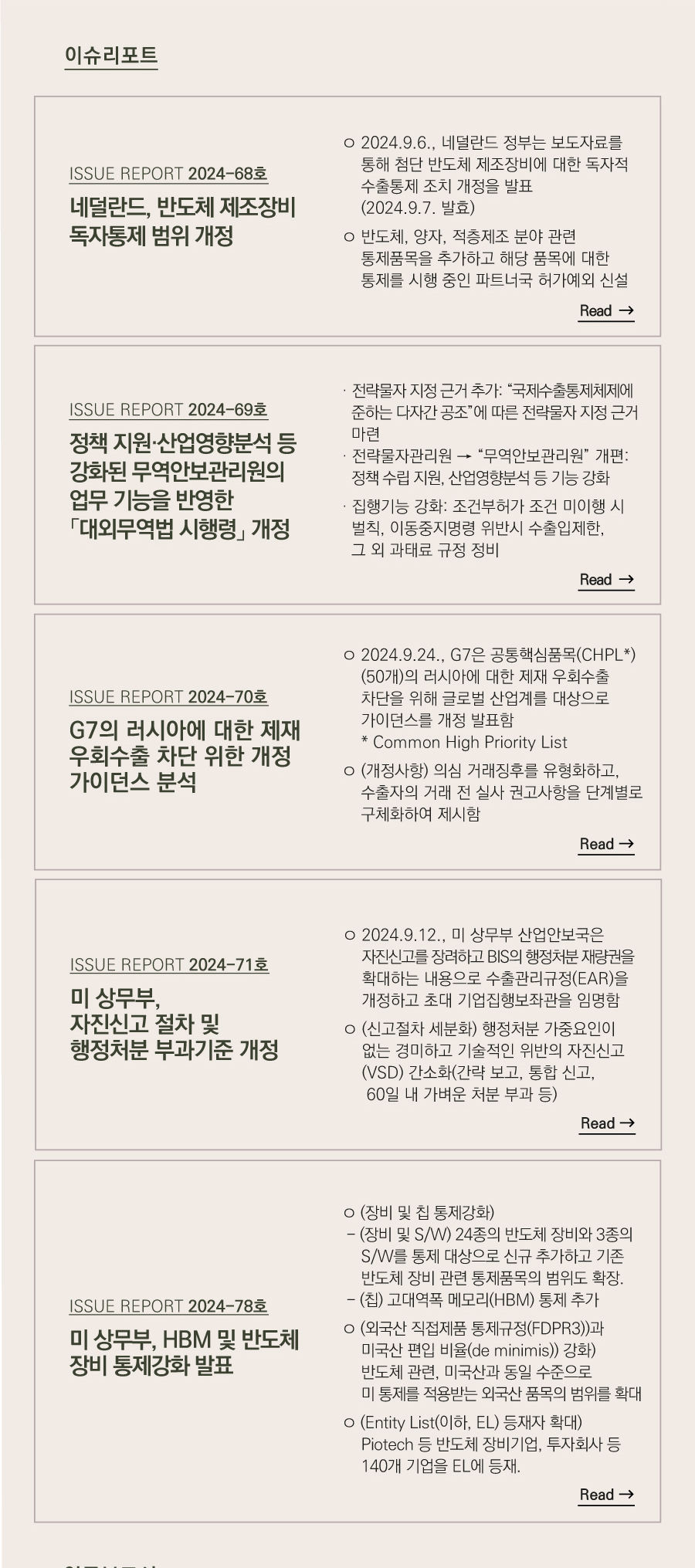 이슈리포트
[ISSUE REPORT 2024-68호]
네덜란드, 반도체 제조장비 
독자통제 범위 개정 
ㅇ 2024.9.6., 네덜란드 정부는 보도자료를 통해 첨단 반도체 제조장비에 대한 독자적 수출통제 조치 개정을 발표 (2024.9.7. 발효)

ㅇ 반도체, 양자, 적층제조 분야 관련 통제품목을 추가하고 해당 품목에 대한 통제를 시행 중인 파트너국 허가예외 신설
[ISSUE REPORT 2024-69호]
정책 지원·산업영향분석 등 강화된 무역안보관리원의 업무 기능을 반영한
「대외무역법 시행령」 개정
ㅇ 2024.8.21., 무역안보 환경변화와 국제적인 수출통제 강화 추세를 고려하여 ‘24.2.20. 개정된「대외무역법」(이하 “개정법”)이 시행됨

· 전략물자 지정 근거 추가 : “국제수출통제체제에 
   준하는 다자간 공조”에 따른 전략물자 지정 근거 마련

· 전략물자관리원 → “무역안보관리원” 개편  
   :정책 수립 지원, 산업영향분석 등 기능 강화

· 집행기능 강화: 조건부허가 조건 미이행시 벌칙, 이동중지명령 위반시 수출입제한, 그 외 과태료 규정 정비
[ISSUE REPORT 2024-70호]
G7의 러시아에 대한 제재 우회수출 
차단 위한 개정 가이던스 분석
ㅇ 2024.9.24., G7은 공통핵심품목(CHPL*)(50개)의 러시아에 대한 제재 우회수출 차단을 위해 글로벌 산업계를 대상으로 가이던스를 개정 발표함
   * Common High Priority List 

ㅇ (개정사항) 의심 거래징후를 유형화하고, 수출자의 거래 전 실사 권고사항을 단계별로 구체화하여 제시함
[ISSUE REPORT 2024-71호]
미 상무부, 자진신고 절차 및 
행정처분 부과기준 개정
ㅇ 2024.9.12., 미 상무부 산업안보국은 자진신고를 장려하고 BIS의 행정처분 재량권을 확대하는 내용으로 수출관리규정(EAR)을 개정하고 초대 기업집행보좌관을 임명함 

ㅇ (신고절차 세분화) 행정처분 가중요인이 없는 경미하고 기술적인 위반의 VSD 절차 간소화(간략 보고, 통합 신고, 60일 내 가벼운 처분 부과 등)

[ISSUE REPORT 2024-78호]
미 상무부, HBM 및 반도체 
장비 통제강화 발표
ㅇ (장비 및 칩 통제강화) 
 - (장비 및 S/W) 24종의 반도체 장비와 3종의 S/W를 통제 대상으로 신규 추가하고 기존 반도체 장비 관련 통제품목의 범위도 확장.
 - (칩) 고대역폭 메모리(HBM) 통제 추가

ㅇ (외국산 직접제품 통제규정(FDPR3))과 미국산 편입 비율(de minimis)) 강화) 
   반도체 관련, 미국산과 동일 수준으로 미 통제를 적용받는 외국산 품목의 범위를 확대

ㅇ (Entity List(이하, EL) 등재자 확대)
   Piotech 등 반도체 장비기업, 투자회사 등 140개 기업을 EL에 등재.