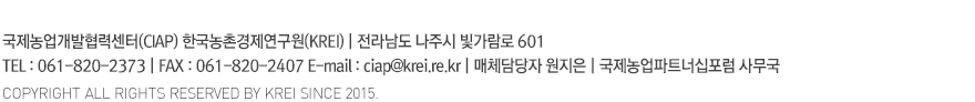 국제농업개발협력센터(CIAP) 한국농촌경제연구원(KREI) | 서울 특별시 동대문구 회기로 117-3 Tel : 02)3299-4170 Fax : 02)968-7340 E-mail : ciap@krei.re.kr | 매체담당자 최민정 | 국제농업파트너십포럼 사무국 | COPYRIGHT ALL RIGHTS RESERVED BY KREI SINCE 2015.