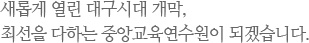 새롭게 열린 대구시대 개막, 최선을 다하는 중앙교육연수원이 되겠습니다.