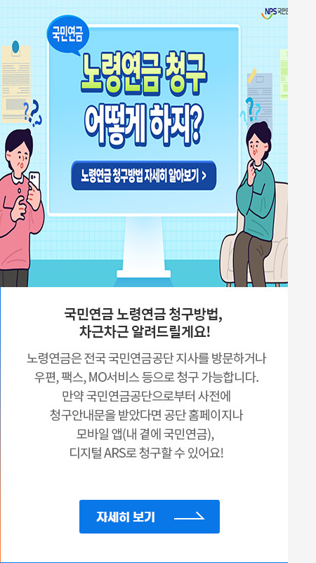국민연금 노령연금 청구방법, 차근차근 알려드릴게요!
                                            노령연금은 전국 국민연금공단 지사 방문 혹은 우편, 팩스,  MO서비스 등으로 청구 가능합니다.
                                            만약 국민연금공단으로부터 사전에 청구안내문을 받았다면 공단 홈페이지, 모바일 앱(내 곁에 국민연금), 디지털  ARS로도 청구할 수 있어요!
                                            