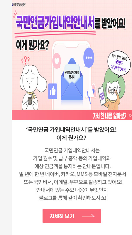 ‘국민연금 가입내역안내서‘를 받았어요! 이게 뭔가요?
                                            국민연금 가입내역안내서는 가입 월수 및 납부 총액 등의 가입내역과 예상 연금액을 통지하는 안내문입니다.
                                            일 년에 한 번 네이버, 카카오, MMS 등 모바일 전자문서 또는 국민비서, 이메일, 우편으로 발송하고 있어요!
                                            안내서에 있는 주요 내용이 무엇인지 블로그를 통해 같이 확인해보시죠!
                                            