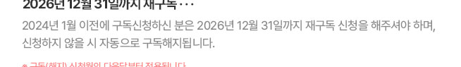 2026년 12월 31일까지 재구독... 2024년 1월 이전에 구독신청하신 분은 2026년 12월 31일까지 재구독 신청을 해주셔야 하며, 신청하지 않을 시 자동으로 구독해지됩니다. * 구독(해지) 신청월의 다음달부터 적용됩니다