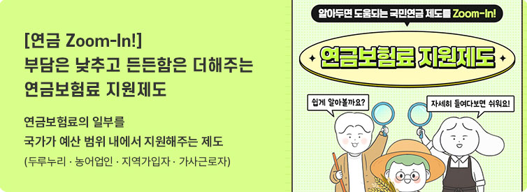 연금 Zoom-In 부담은 낮추고 든든함은 더해주는 연금보험료 지원제도 연금보험료의 일부를 국가가 예산 범위 내에서 지원해주는 제도(두루누리&middot;농어업인&middot;지역가입자&middot;가사근로자),(알아두면 도움되는 국민연금 제도를  Zoom-In! 연금보험료 지원제도 쉽게 알아볼까요? 자세히 들여다보면 쉬워요!)