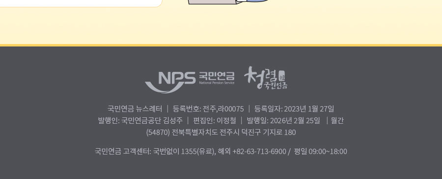 nps 국민연금 청렴 국민연금 , 국민연금 뉴스레터 | 등록번호: 전주,라 0075| 등록일자: 2023년 1월 27일 | 발행인: 국민연금공단 김성주 | 편집인:이정철 | 발행일: 2025년 2월 25일 | 월간(54870) 전북특별자치도 전주시 덕진구 기지로 180  국민연금 고객센터: 국번없이 1355(유료), 해외: +82-63-713-6900 / 평일 09:00~18:00