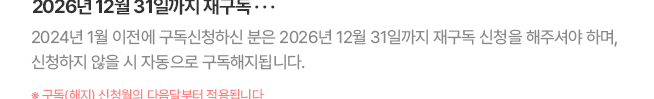 2026년 12월 31일까지 재구독... 2024년 1월 이전에 구독신청하신 분은 2026년 12월 31일까지 재구독 신청을 해주셔야 하며, 신청하지 않을 시 자동으로 구독해지됩니다. * 구독(해지) 신청월의 다음달부터 적용됩니다