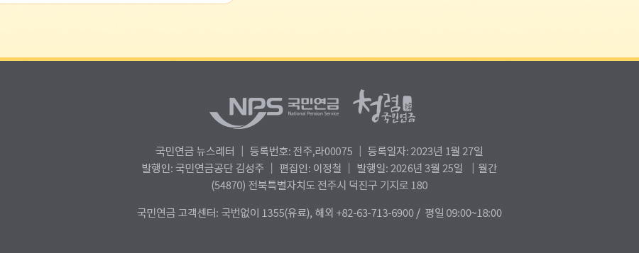 nps 국민연금 청렴 국민연금 , 국민연금 뉴스레터 | 등록번호: 전주,라 0075| 등록일자: 2023년 1월 27일 | 발행인: 국민연금공단 김성주 | 편집인:이정철 | 발행일: 2025년 3월 25일 | 월간(54870) 전북특별자치도 전주시 덕진구 기지로 180  국민연금 고객센터: 국번없이 1355(유료), 해외: +82-63-713-6900 / 평일 09:00~18:00