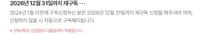 2026년 12월 31일까지 재구독... 2024년 1월 이전에 구독신청하신 분은 2026년 12월 31일까지 재구독 신청을 해주셔야 하며, 신청하지 않을 시 자동으로 구독해지됩니다. * 구독(해지) 신청월의 다음달부터 적용됩니다