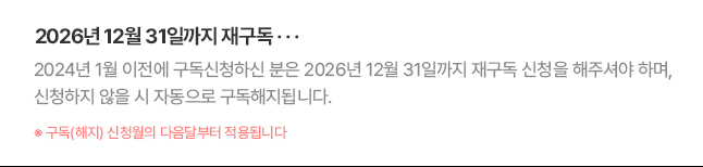 2026년 12월 31일까지 재구독... 2024년 1월 이전에 구독신청하신 분은 2026년 12월 31일까지 재구독 신청을 해주셔야 하며, 신청하지 않을 시 자동으로 구독해지됩니다. * 구독(해지) 신청월의 다음달부터 적용됩니다