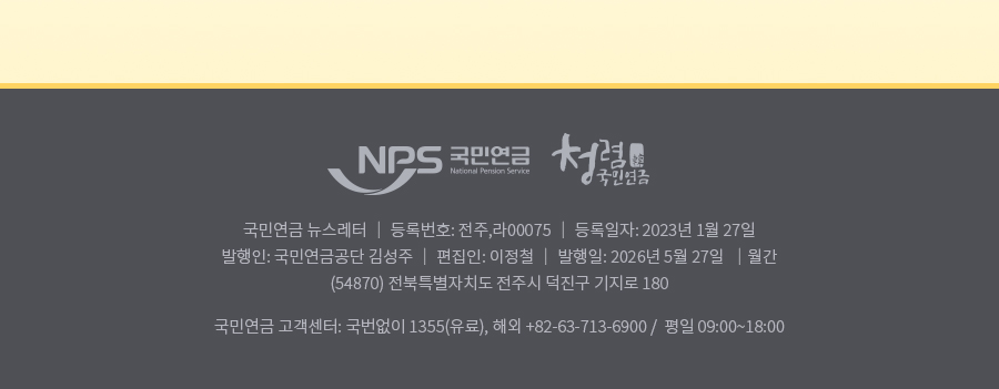nps 국민연금 청렴 국민연금 , 국민연금 뉴스레터 | 등록번호: 전주,라 0075| 등록일자: 2023년 1월 27일 | 발행인: 국민연금공단 김성주 | 편집인:이정철 | 발행일: 2025년 5월 27일 | 월간(54870) 전북특별자치도 전주시 덕진구 기지로 180  국민연금 고객센터: 국번없이 1355(유료), 해외: +82-63-713-6900 / 평일 09:00~18:00