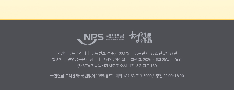 nps 국민연금 청렴 국민연금 , 국민연금 뉴스레터 | 등록번호: 전주,라 0075| 등록일자: 2023년 1월 27일 | 발행인: 국민연금공단 김성주 | 편집인:이정철 | 발행일: 2025년 6월 25일 | 월간(54870) 전북특별자치도 전주시 덕진구 기지로 180  국민연금 고객센터: 국번없이 1355(유료), 해외: +82-63-713-6900 / 평일 09:00~18:00