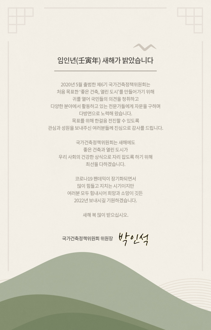 
                            임인년(壬寅年) 새해가 밝았습니다. 
                            2020년 5월 출범한 제6기 국가건축정책위원회는
                            처음 목표한 ‘좋은 건축, 열린 도시’를 만들어가기 위해
                            귀를 열어 국민들의 의견을 청취하고
                            다양한 분야에서 활동하고 있는 전문가들에게 자문을 구하며
                            다방면으로 노력해 왔습니다.
                            목표를 위해 한걸음 전진할 수 있도록
                            관심과 성원을 보내주신 여러분들께 진심으로 감사를 드립니다.

                            국가건축정책위원회는 새해에도
                            좋은 건축과 열린 도시가
                            우리 사회의 건강한 상식으로 자리 잡도록 하기 위해
                            최선을 다하겠습니다.

                            코로나19 팬데믹이 장기화되면서
                            많이 힘들고 지치는 시기이지만
                            여러분 모두 힘내시어 희망과 소망이 깃든 
                            2022년 보내시길 기원하겠습니다.

                            새해 복 많이 받으십시오.

                            국가건축정책위원회 위원장  박인석
                            