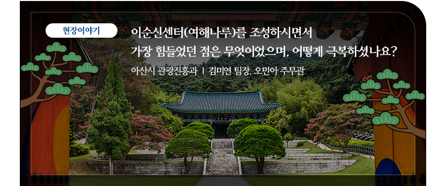 현장이야기 | 이순신센터(여해나루)를 조성하시면서 
                        가장 힘들었던 점은 무엇이었으며, 어떻게 극복하셨나요? 아산시 관광진흥과  |  김미연 팀장, 오민아 주무관
